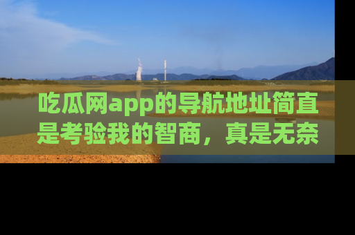 吃瓜网app的导航地址简直是考验我的智商,真是无奈!