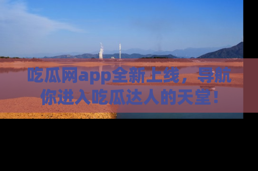 吃瓜网app全新上线，导航你进入吃瓜达人的天堂！