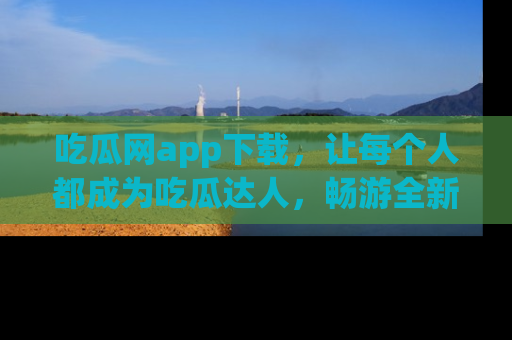吃瓜网app下载，让每个人都成为吃瓜达人，畅游全新网页！