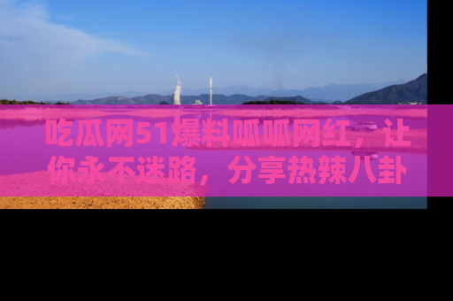 吃瓜网51爆料呱呱网红,让你永不迷路,分享热辣八卦速递!