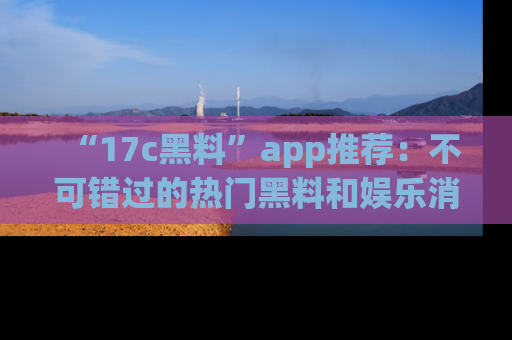“17c黑料”app推荐:不可错过的热门黑料和娱乐消息