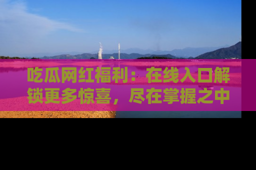 吃瓜网红福利：在线入口解锁更多惊喜，尽在掌握之中