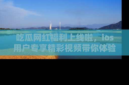 吃瓜网红福利上线啦，ios用户专享精彩视频带你体验乐趣！