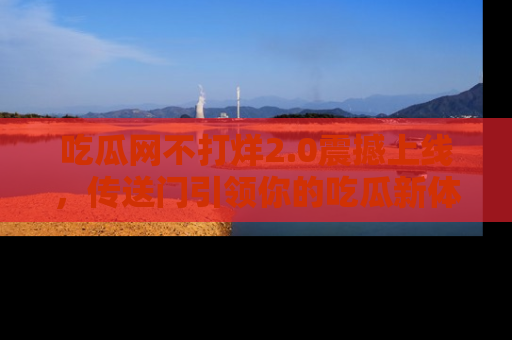 吃瓜网不打烊2.0震撼上线，传送门引领你的吃瓜新体验
