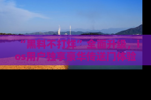 “黑料不打烊”全面升级,ios用户独享豪华传送门体验!