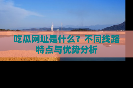 吃瓜网址是什么？不同线路特点与优势分析