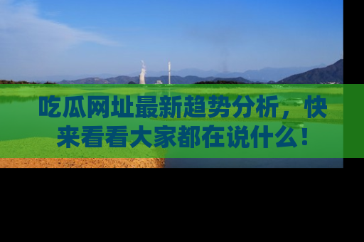吃瓜网址最新趋势分析，快来看看大家都在说什么！