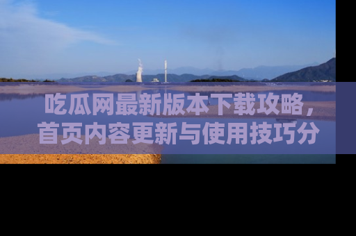 吃瓜网最新版本下载攻略，首页内容更新与使用技巧分享