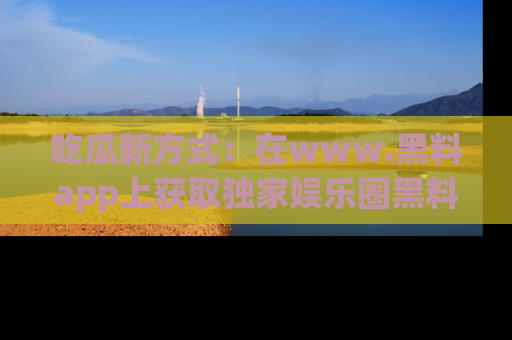 吃瓜新方式：在www.黑料app上获取独家娱乐圈黑料信息