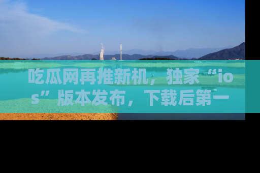 吃瓜网再推新机，独家“ios”版本发布，下载后第一时间获取热点吃瓜信息！