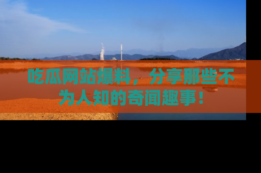 吃瓜网站爆料，分享那些不为人知的奇闻趣事！
