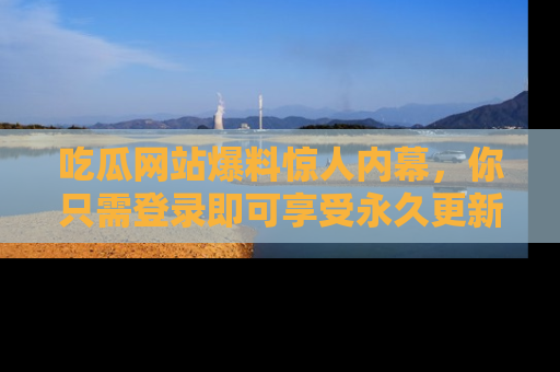 吃瓜网站爆料惊人内幕，你只需登录即可享受永久更新服务！