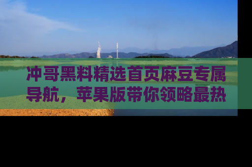 冲哥黑料精选首页麻豆专属导航，苹果版带你领略最热的黑料故事