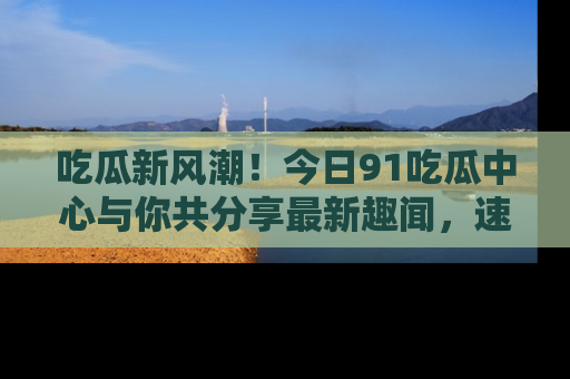 吃瓜新风潮！今日91吃瓜中心与你共分享最新趣闻，速来点击入口看看吧！