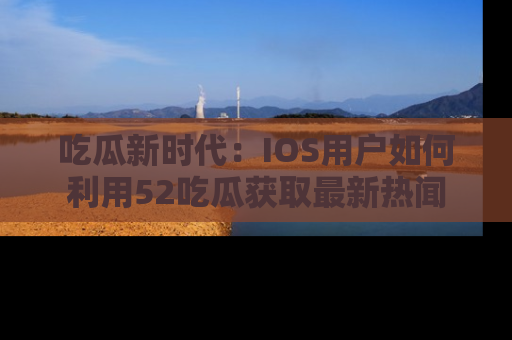 吃瓜新时代：IOS用户如何利用52吃瓜获取最新热闻