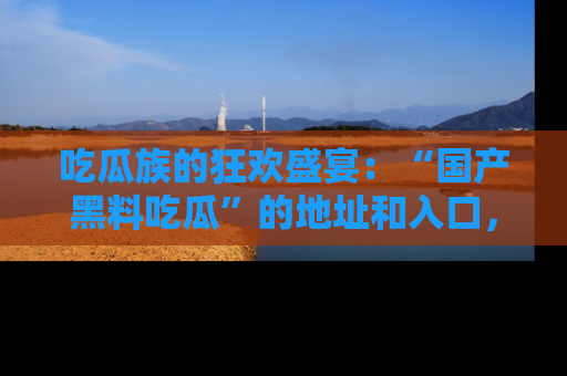 吃瓜族的狂欢盛宴：“国产黑料吃瓜”的地址和入口，让你尽情享受流行文化！