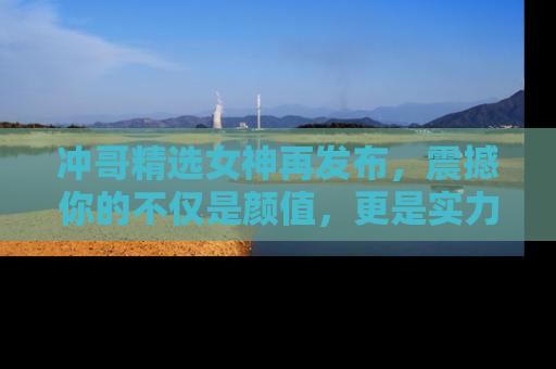 冲哥精选女神再发布，震撼你的不仅是颜值，更是实力！