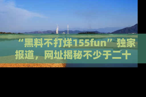 “黑料不打烊155fun”独家报道,网址揭秘不少于二十条惊人黑料新闻!