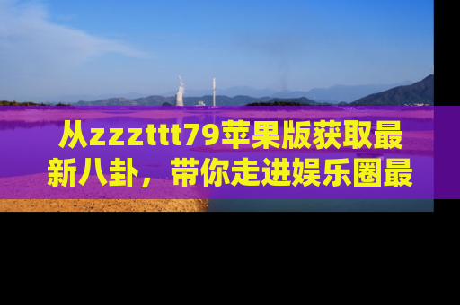 从zzzttt79苹果版获取最新八卦,带你走进娱乐圈最热内幕!