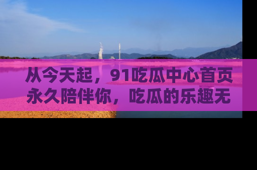 从今天起,91吃瓜中心首页永久陪伴你,吃瓜的乐趣无穷无尽!