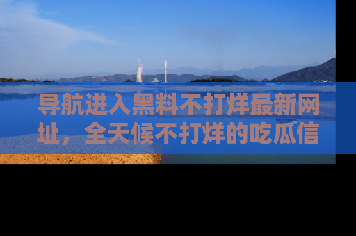 导航进入黑料不打烊最新网址,全天候不打烊的吃瓜信息为你奉上!