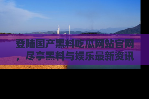 登陆国产黑料吃瓜网站官网,尽享黑料与娱乐最新资讯