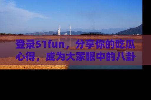 登录51fun，分享你的吃瓜心得，成为大家眼中的八卦专家！