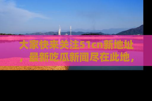 大家快来关注51cn新地址,最新吃瓜新闻尽在此地,绝对不容错过哦!