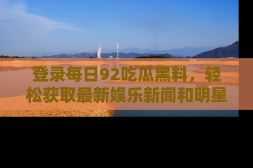 登录每日92吃瓜黑料,轻松获取最新娱乐新闻和明星炒作背后的真相