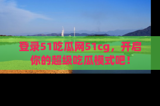 登录51吃瓜网51cg，开启你的超级吃瓜模式吧！
