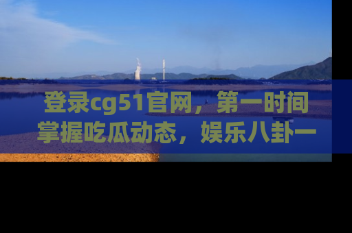 登录cg51官网，第一时间掌握吃瓜动态，娱乐八卦一网打尽！