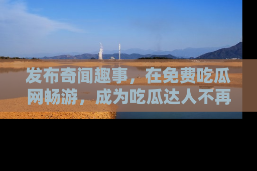发布奇闻趣事，在免费吃瓜网畅游，成为吃瓜达人不再是梦！