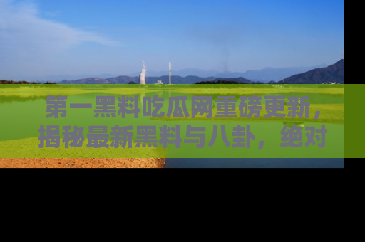 第一黑料吃瓜网重磅更新,揭秘最新黑料与八卦,绝对不容错过
