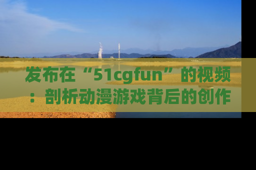 发布在“51cgfun”的视频：剖析动漫游戏背后的创作故事与文化意蕴！