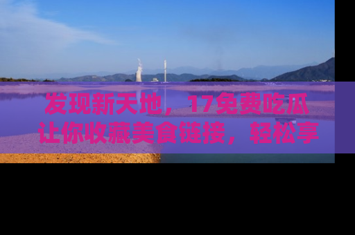 发现新天地，17免费吃瓜让你收藏美食链接，轻松享受美好生活