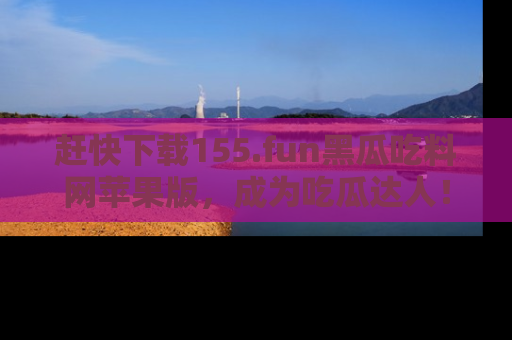 赶快下载155.fun黑瓜吃料网苹果版，成为吃瓜达人！