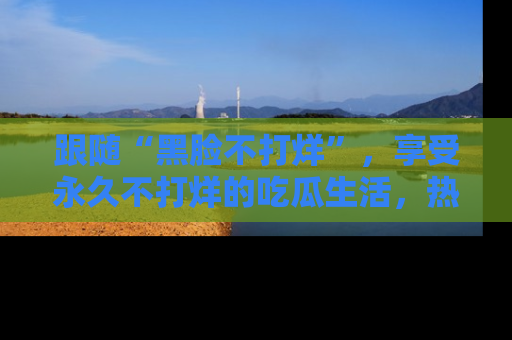 跟随“黑脸不打烊”，享受永久不打烊的吃瓜生活，热辣八卦不断