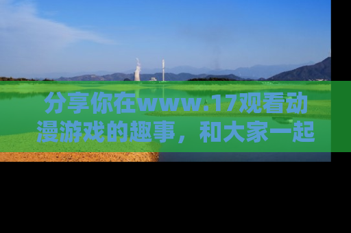分享你在www.17观看动漫游戏的趣事，和大家一起探讨二次元魅力！