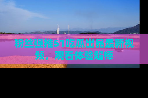 粉丝强推51吃瓜出品最新视频，观看体验超棒