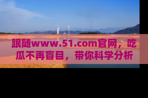 跟随www.51.com官网，吃瓜不再盲目，带你科学分析娱乐圈动态！