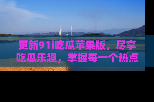 更新91i吃瓜苹果版，尽享吃瓜乐趣，掌握每一个热点话题