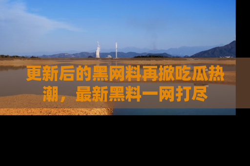 更新后的黑网料再掀吃瓜热潮，最新黑料一网打尽