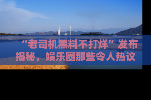 “老司机黑料不打烊”发布揭秘,娱乐圈那些令人热议的黑暗秘密!