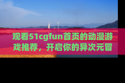 观看51cgfun首页的动漫游戏推荐，开启你的异次元冒险之旅！
