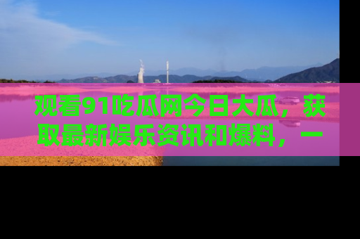 观看91吃瓜网今日大瓜,获取最新娱乐资讯和爆料,一起来围观!