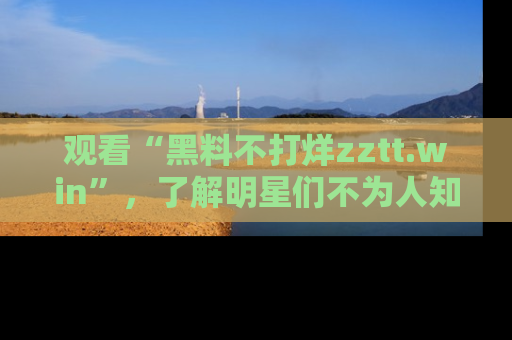 观看“黑料不打烊zztt.win”，了解明星们不为人知的黑料内幕