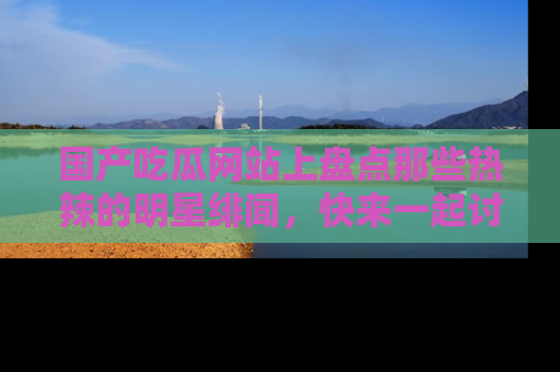 国产吃瓜网站上盘点那些热辣的明星绯闻,快来一起讨论吧!