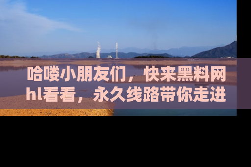 哈喽小朋友们,快来黑料网hl看看,永久线路带你走进吃瓜新天地!