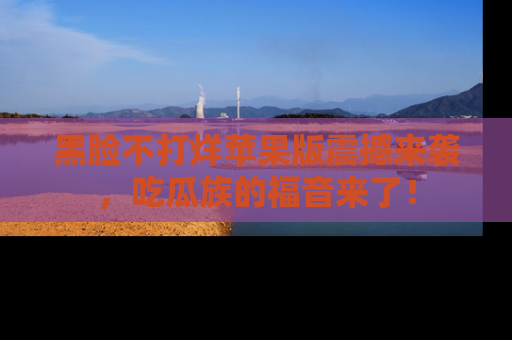 黑脸不打烊苹果版震撼来袭,吃瓜族的福音来了!