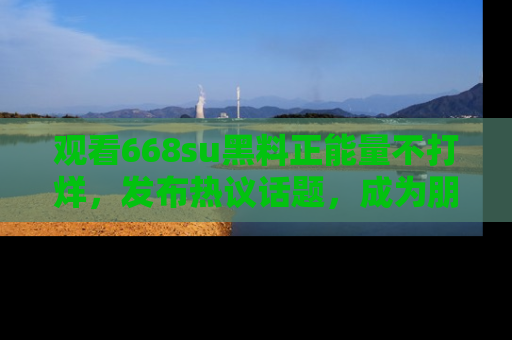 观看668su黑料正能量不打烊,发布热议话题,成为朋友圈焦点!